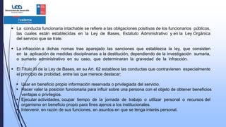  La conducta funcionaria intachable se refiere a las obligaciones positivas de los funcionarios públicos,
las cuales están establecidas en la Ley de Bases, Estatuto Administrativo y en la Ley Orgánica
del servicio que se trate.
 La infracción a dichas nomas trae aparejado las sanciones que establezca la ley, que consisten
en la aplicación de medidas disciplinarias a la destitución, dependiendo de la investigación sumaria,
o sumario administrativo en su caso, que determinaran la gravedad de la infracción.
 El Título III de la Ley de Bases, en su Art. 62 establece las conductas que contravienen especialmente
el principio de probidad, entre las que merece destacar:
 Usar en beneficio propio información reservada o privilegiada del servicio.
 Hacer valer la posición funcionaria para influir sobre una persona con el objeto de obtener beneficios
ventajas o privilegios.
 Ejecutar actividades, ocupar tiempo de la jornada de trabajo o utilizar personal o recursos del
organismo en beneficio propio para fines ajenos a los institucionales.
 Intervenir, en razón de sus funciones, en asuntos en que se tenga interés personal.
 