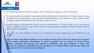 El Estado está sujeto a cambios sociales, crisis, tendencias y exigencias de los ciudadanos.
 En América Latina, demuestran que existe cierta desconfianza en los gobiernos, lo que en algunos casos
se traduce en un descontento social, que pone constantemente en tela de juicio el cómo el Estado hace
su tarea, a quiénes beneficia con sus acciones y cómo lo hace.
 Surge entonces la necesidad de avanzar hacia la construcción de un Estado rápido y ágil, consciente de
que los ciudadanos tienen el derecho de ser parte de las prácticas estatales, de tener políticas públicas
acorde a sus necesidades.
 Todo esto, da como resultado la mejora de la calidad de la función pública junto con la eficiencia en la
gestión.
 Hay que hacer más políticas públicas con los mismos recursos, por lo que se ha optado por la inclusión
de las nuevas tecnologías, herramientas de control de gestión para un correcto uso de los dineros
públicos, evaluación de proyectos para analizar la factibilidad; una visión orientada al cliente, para
descubrir las verdaderas necesidades de los ciudadanos y no simples políticas públicas que venían con
creencias de “esto es lo mejor para el ciudadano”.
 