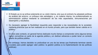  El Estado ya no se enfoca solamente en su visión interna, sino que al contrario ha adoptado políticas
de análisis del entorno, un enfoque más estratégico; y, en materia interna, ha profesionalizado su
administración pública mediante la contratación de los más capacitados, remuneraciones por
desempeño y resultados.
 Es necesario agregar la flexibilidad requerida para responder a las necesidades de la sociedad,
mediante prácticas que se han realizado en el mundo privado, pero que también tienen cabida en lo
público.
 En todo este contexto, en general hemos dedicado mucho tiempo a comprender cómo algunos temas
logran convertirse en parte de la agenda pública y en dedicar esfuerzos a poder tener un correcto
diseño de política pública.
 Sin embargo, hemos decidido no profundizar en uno de los temas que finalmente terminan siendo
cruciales para poder agregar valor público: la gestión pública (o la implementación de las políticas
públicas).
 