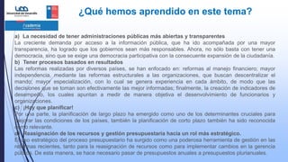 ¿Qué hemos aprendido en este tema?
a) La necesidad de tener administraciones públicas más abiertas y transparentes
La creciente demanda por acceso a la información pública, que ha ido acompañada por una mayor
transparencia, ha logrado que los gobiernos sean más responsables. Ahora, no sólo basta con tener una
democracia, sino que se exige una democracia participativa con la consecuente expansión de la ciudadanía.
b) Tener procesos basados en resultados
Las reformas realizadas por diversos países, se han enfocado en: reformas al manejo financiero; mayor
independencia, mediante las reformas estructurales a las organizaciones, que buscan descentralizar el
mando; mayor especialización, con lo cual se genera experiencia en cada ámbito, de modo que las
decisiones que se toman son efectivamente las mejor informadas; finalmente, la creación de indicadores de
desempeño, los cuales apuntan a medir de manera objetiva el desenvolvimiento de funcionarios y
organizaciones.
c) ¡Hay que planificar!
Por una parte, la planificación de largo plazo ha emergido como uno de los determinantes cruciales para
mejorar las condiciones de los países, también la planificación de corto plazo también ha sido reconocida
como relevante.
d) Reasignación de los recursos y gestión presupuestaria hacia un rol más estratégico.
El uso estratégico del proceso presupuestario ha surgido como una poderosa herramienta de gestión en las
reformas recientes, tanto para la reasignación de recursos como para implementar cambios en la gerencia
pública. De esta manera, se hace necesario pasar de presupuestos anuales a presupuestos plurianuales.
 