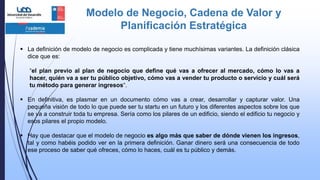 Modelo de Negocio, Cadena de Valor y
Planificación Estratégica
 La definición de modelo de negocio es complicada y tiene muchísimas variantes. La definición clásica
dice que es:
“el plan previo al plan de negocio que define qué vas a ofrecer al mercado, cómo lo vas a
hacer, quién va a ser tu público objetivo, cómo vas a vender tu producto o servicio y cuál será
tu método para generar ingresos“.
 En definitiva, es plasmar en un documento cómo vas a crear, desarrollar y capturar valor. Una
pequeña visión de todo lo que puede ser tu startu en un futuro y los diferentes aspectos sobre los que
se va a construir toda tu empresa. Sería como los pilares de un edificio, siendo el edificio tu negocio y
esos pilares el propio modelo.
 Hay que destacar que el modelo de negocio es algo más que saber de dónde vienen los ingresos,
tal y como habéis podido ver en la primera definición. Ganar dinero será una consecuencia de todo
ese proceso de saber qué ofreces, cómo lo haces, cuál es tu público y demás.
 