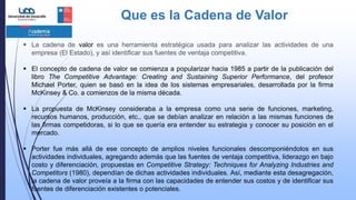 Que es la Cadena de Valor
 La cadena de valor es una herramienta estratégica usada para analizar las actividades de una
empresa (El Estado), y así identificar sus fuentes de ventaja competitiva.
 El concepto de cadena de valor se comienza a popularizar hacia 1985 a partir de la publicación del
libro The Competitive Advantage: Creating and Sustaining Superior Performance, del profesor
Michael Porter, quien se basó en la idea de los sistemas empresariales, desarrollada por la firma
McKinsey & Co. a comienzos de la misma década.
 La propuesta de McKinsey consideraba a la empresa como una serie de funciones, marketing,
recursos humanos, producción, etc., que se debían analizar en relación a las mismas funciones de
las firmas competidoras, si lo que se quería era entender su estrategia y conocer su posición en el
mercado.
 Porter fue más allá de ese concepto de amplios niveles funcionales descomponiéndolos en sus
actividades individuales, agregando además que las fuentes de ventaja competitiva, liderazgo en bajo
costo y diferenciación, propuestas en Competitive Strategy: Techniques for Analyzing Industries and
Competitors (1980), dependían de dichas actividades individuales. Así, mediante esta desagregación,
la cadena de valor proveía a la firma con las capacidades de entender sus costos y de identificar sus
fuentes de diferenciación existentes o potenciales.
 