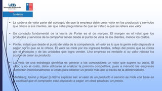  La cadena de valor parte del concepto de que la empresa debe crear valor en los productos y servicios
que ofrece a sus clientes, así que cabe preguntarse de qué se trata o a qué se refiere ese valor.
 Un concepto fundamental de la teoría de Porter es el de margen. El margen es el valor que los
productos y servicios de la compañía tienen desde el punto de vista de los clientes, menos los costos.
 Porter, indica que desde el punto de vista de la competencia, el valor es lo que la gente está dispuesta a
pagar por lo que se le ofrece. El valor se mide por los ingresos totales, reflejo del precio que se cobra
por el producto y de las unidades que logra vender. Una empresa es rentable si su valor rebasa los
costos de crear su producto.
 La meta de una estrategia genérica es generar a los compradores un valor que supere su costo. El
valor, y no el costo, debe utilizarse al analizar la posición competitiva, pues a menudo las empresas
aumentan intencionalmente el costo para obtener un precio más alto a través de la diferenciación.
 Mintzberg, Quinn y Boyer (p.90) lo explican así: el valor de un producto o servicio se mide con base en
la cantidad que el comprador está dispuesto a pagar, en otras palabras, un precio.
 
