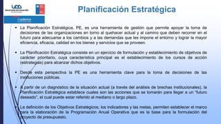 Planificación Estratégica
 La Planificación Estratégica, PE, es una herramienta de gestión que permite apoyar la toma de
decisiones de las organizaciones en torno al quehacer actual y al camino que deben recorrer en el
futuro para adecuarse a los cambios y a las demandas que les impone el entorno y lograr la mayor
eficiencia, eficacia, calidad en los bienes y servicios que se proveen.
 La Planificación Estratégica consiste en un ejercicio de formulación y establecimiento de objetivos de
carácter prioritario, cuya característica principal es el establecimiento de los cursos de acción
(estrategias) para alcanzar dichos objetivos.
 Desde esta perspectiva la PE es una herramienta clave para la toma de decisiones de las
instituciones públicas.
 A partir de un diagnóstico de la situación actual (a través del análisis de brechas institucionales), la
Planificación Estratégica establece cuales son las acciones que se tomarán para llegar a un “futuro
deseado”, el cual puede estar referido al mediano o largo plazo.
 La definición de los Objetivos Estratégicos, los indicadores y las metas, permiten establecer el marco
para la elaboración de la Programación Anual Operativa que es la base para la formulación del
proyecto de presupuesto.
 