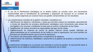  El uso de la Planificación Estratégica en el ámbito público se concibe como una herramienta
imprescindible para la identificación de prioridades y asignación de recursos en un contexto de
cambios y altas exigencias por avanzar hacia una gestión comprometida con los resultados.
 Las características centrales de la gestión orientada a resultados son:
 Identificación de objetivos, indicadores y metas que permitan evaluar los resultados, generalmente
a través del desarrollo de procesos planificación estratégica como herramienta para alinear las
prioridades a los recursos y establecer la base para el control y evaluación de las metas.
 Identificación de niveles concretos de responsables del logro de las metas.
 Establecimiento de sistemas de control de gestión internos donde quedan definidas las
responsabilidades por el cumplimiento de las metas en toda la organización, así como también los
procesos de retroalimentación para la toma de decisiones.
 Vinculación del presupuesto institucional a cumplimiento de objetivos.
 Determinación de incentivos, flexibilidad y autonomía en la gestión de acuerdo a compromisos de
desempeño.
 La planificación estratégica es un proceso que antecede al control de gestión, el cual permite hacer el
seguimiento de los objetivos establecidos para el cumplimiento de la misión.
 