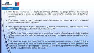  Una de las sistemáticas de diseño de servicios utilizadas es design thinking. Originalmente
desarrollado para el diseño de productos, ha sido posteriormente adaptada para el diseño en
servicios.
 Este proceso integra el diseño desde el mismo inicio del desarrollo de una experiencia o servicio,
partiendo del entendimiento del cliente.
 Para lograrlo, se utilizan diversas herramientas y técnicas​ procedentes de varias disciplinas, como
Antropología, Psicología, Artes Plásticas, Computación, etc.
 El diseño de servicios se suele basar en el seguimiento cercano (shadowing) y el estudio empático
de los usuarios para la mejor comprensión de sus usos y comportamientos con respecto a un
servicio.
 Esta técnica es mucho más certera que las tradicionales encuestas a distancia porque: lo que la
gente dice que hace no suele ser lo que realmente hace. Los conceptos e ideas generadas son
capturadas en sketches y prototipados de servicio. De esta forma, aplicando herramientas y técnicas
de diseño se pueden mejorar o crear los servicios.
 
