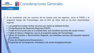 Consideraciones Generales
 Si se consideran solo los recursos de los fondos para las regiones, como el FNDR o el
programa espejo del Transantiago, solo el 44% de dicho total es de libre disponibilidad
regional.
 Los gobiernos locales reciben recursos por medio de distintos fondos.
 Fondo Nacional de Desarrollo Regional (FNDR);
 Fondo de Innovación para la Competitividad, que transfiere recursos del royalty minero;
 Fondo de Apoyo a Regiones, que es el programa espejo del Transantiago;
 Fondo de Inversión y Reconversión Regional, que transfiere recursos del impuesto especial
a la minería;
 Fondo de Infraestructura Educacional; y
 Programas de Convergencia, orientados a las zonas rezagadas del país.
 