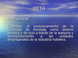 META Meta General:  Contribuir al posicionamiento de la Localidad de Kennedy como destino turístico y de ocio a través de la asesoría y acompañamiento a las unidades empresariales de la industria hotelera. 