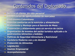 Contenidos del Diplomado Servicio al cliente: Un reto personal Identificación de oportunidades de mercadeo Gastronomía Colombiana Aspectos sanitarios en la nutrición y alimentación Alistamiento y Montaje para el Servicio de Mesa Preparación y alistamiento para un servicio de cocina Organización de eventos del sector turístico aplicado a la gastronomía/alimentos y bebidas  Políticas de Seguridad Alimentaria y Nutricional Coctelería Moderna con y sin Alcohol Protección de Alimentos Legislación Gestión Empresarial Acompañamiento 