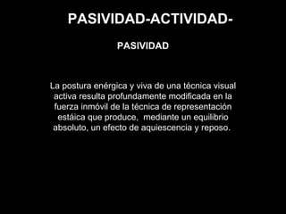 PASIVIDAD-ACTIVIDAD-
La postura enérgica y viva de una técnica visual
activa resulta profundamente modificada en la
fuerza inmóvil de la técnica de representación
estáica que produce, mediante un equilibrio
absoluto, un efecto de aquiescencia y reposo.
PASIVIDAD
 