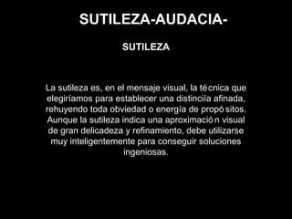 SUTILEZA-AUDACIA-
La sutileza es, en el mensaje visual, la técnica que
elegiríamos para establecer una distinciía afinada,
rehuyendo toda obviedad o energía de propó sitos.
Aunque la sutileza indica una aproximació n visual
de gran delicadeza y refinamiento, debe utilizarse
muy inteligentemente para conseguir soluciones
ingeniosas.
SUTILEZA
 