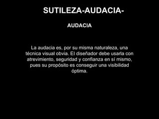 SUTILEZA-AUDACIA-
La audacia es, por su misma naturaleza, una
técnica visual obvia. EI diseñador debe usarla con
atrevimiento, seguridad y confianza en sí mismo,
pues su propósito es conseguir una visibilidad
óptima.
AUDACIA
 