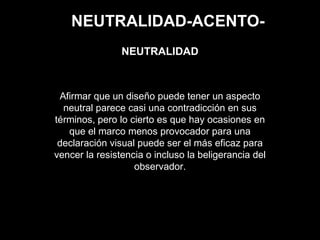NEUTRALIDAD-ACENTO-
Afirmar que un diseño puede tener un aspecto
neutral parece casi una contradicción en sus
términos, pero lo cierto es que hay ocasiones en
que el marco menos provocador para una
declaración visual puede ser el más eficaz para
vencer la resistencia o incluso la beligerancia del
observador.
NEUTRALIDAD
 