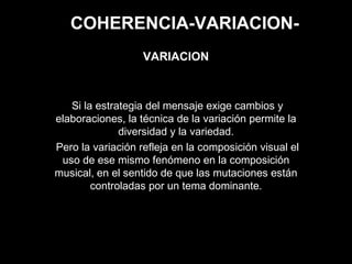 COHERENCIA-VARIACION-
Si la estrategia del mensaje exige cambios y
elaboraciones, la técnica de la variación permite la
diversidad y la variedad.
Pero la variación refleja en la composición visual el
uso de ese mismo fenómeno en la composición
musical, en el sentido de que las mutaciones están
controladas por un tema dominante.
VARIACION
 