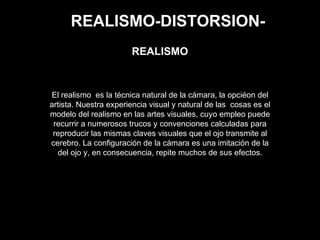 REALISMO-DISTORSION-
El realismo es la técnica natural de la cámara, la opciéon del
artista. Nuestra experiencia visual y natural de las cosas es el
modelo del realismo en las artes visuales, cuyo empleo puede
recurrir a numerosos trucos y convenciones calculadas para
reproducir las mismas claves visuales que el ojo transmite al
cerebro. La configuración de la cámara es una imitación de la
del ojo y, en consecuencia, repite muchos de sus efectos.
REALISMO
 