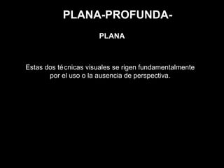 PLANA-PROFUNDA-
Estas dos técnicas visuales se rigen fundamentalmente
por el uso o la ausencia de perspectiva.
PLANA
 