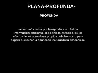 PLANA-PROFUNDA-
se ven reforzadas por la reproducció n fiel de
informació n ambiental, mediante la imitació n de los
efectos de luz y sombras propios del claroscuro para
sugerir o eliminar la apariencia natural de la dimensió n.
PROFUNDA
 
