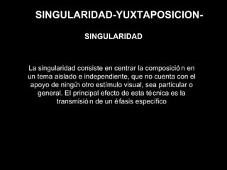 SINGULARIDAD-YUXTAPOSICION-
La singularidad consiste en centrar la composició n en
un tema aislado e independiente, que no cuenta con el
apoyo de ningún otro estímulo visual, sea particular o
general. EI principal efecto de esta técnica es la
transmisió n de un éfasis específico
SINGULARIDAD
 