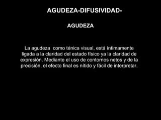 AGUDEZA-DIFUSIVIDAD-
La agudeza como ténica visual, está íntimamente
ligada a la claridad del estado físico ya la claridad de
expresión. Mediante el uso de contornos netos y de la
precisión, el efecto final es nítido y fácil de interpretar.
AGUDEZA
 