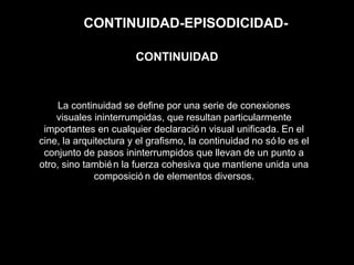 CONTINUIDAD-EPISODICIDAD-
La continuidad se define por una serie de conexiones
visuales ininterrumpidas, que resultan particularmente
importantes en cualquier declaració n visual unificada. En el
cine, la arquitectura y el grafismo, la continuidad no só lo es el
conjunto de pasos ininterrumpidos que llevan de un punto a
otro, sino también la fuerza cohesiva que mantiene unida una
composició n de elementos diversos.
CONTINUIDAD
 
