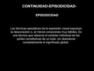 CONTINUIDAD-EPISODICIDAD-
Las técnicas episódicas de la expresión visual expresan
la desconexión o, al menos conexiones muy débiles. Es
una técnica que refuerza el carácter individual de las
partes constitutivas de un todo, sin abandonar
completamente el significado global.
EPISODICIDAD
 