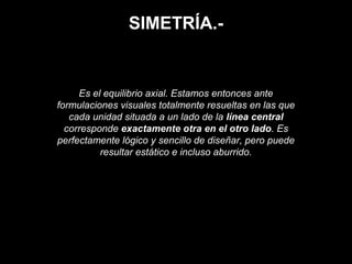 SIMETRÍA.-
Es el equilibrio axial. Estamos entonces ante
formulaciones visuales totalmente resueltas en las que
cada unidad situada a un lado de la línea central
corresponde exactamente otra en el otro lado. Es
perfectamente lógico y sencillo de diseñar, pero puede
resultar estático e incluso aburrido.
 