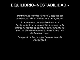 EQUILIBRIO-INESTABILIDAD.-
Dentro de las técnicas visuales, y después del
contraste, la más importante es la del equilibrio.
Su importancia primordial se basa en el
funcionamiento de la percepción humana y en la
intensa necesidad de equilibrio, que se manifiesta
tanto en el diseño como en la reacción ante una
declaración visual.
Su opuesto sobre un espectro continuo es la
inestabilidad.
 
