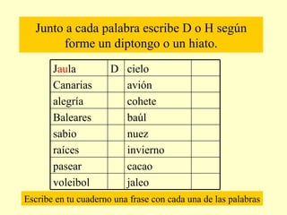 Junto a cada palabra escribe D o H según forme un diptongo o un hiato. Escribe en tu cuaderno una frase con cada una de las palabras jaleo  voleibol cacao pasear invierno raíces nuez sabio baúl Baleares  cohete alegría avión Canarias cielo D J au la  