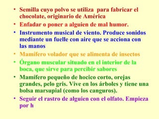 Semilla cuyo polvo se utiliza  para fabricar el chocolate, originario de América  Enfadar o poner a alguien de mal humor. Instrumento musical de viento. Produce sonidos mediante un fuelle con aire que se acciona con las manos  Mamífero volador que se alimenta de insectos  Órgano muscular situado en el interior de la boca, que sirve para percibir sabores   Mamífero pequeño de hocico corto, orejas grandes, pelo gris. Vive en los árboles y tiene una bolsa marsupial (como los canguros).   Seguir el rastro de alguien con el olfato. Empieza por h   