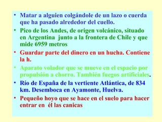 Matar a alguien colgándole de un lazo o cuerda que ha pasado alrededor del cuello.  Pico de los Andes, de origen volcánico, situado en Argentina  junto a la frontera de Chile y que mide 6959 metros   Guardar parte del dinero en un hucha. Contiene la h.   Aparato volador que se mueve en el espacio por propulsión a chorro. También fuegos artificiales .  Río de España de la vertiente Atlántica, de 834 km. Desemboca en Ayamonte, Huelva.   Pequeño hoyo que se hace en el suelo para hacer entrar en  él las canicas   