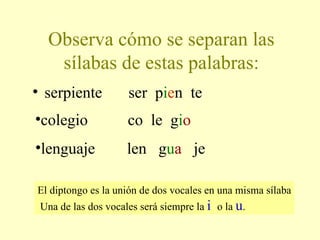 Observa cómo se separan las sílabas de estas palabras: serpiente  ser  p i e n  te  El diptongo es la unión de dos vocales en una misma sílaba  Una de las dos vocales será siempre la  i  o la  u .  lenguaje  len  g u a   je colegio  co  le  g i o 
