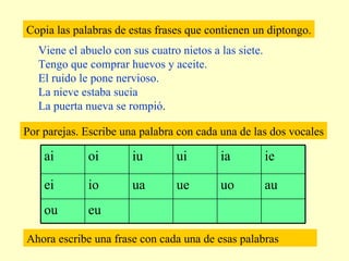 Copia las palabras de estas frases que contienen un diptongo. Viene el abuelo con sus cuatro nietos a las siete. Tengo que comprar huevos y aceite. El ruido le pone nervioso. La nieve estaba sucia La puerta nueva se rompió . Por parejas. Escribe una palabra con cada una de las dos vocales Ahora escribe una frase con cada una de esas palabras eu ou au uo ue ua io ei ie ia ui iu oi ai 