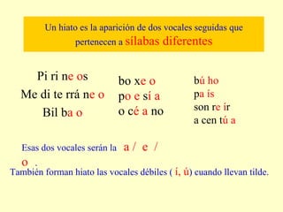 Un hiato es la aparición de dos vocales seguidas que pertenecen a  sílabas diferentes Pi ri n e o s Me di te rrá n e o Bil b a o Esas dos vocales serán la  a /  e  /  o   . También forman hiato las vocales débiles (  í, ú ) cuando llevan tilde. bo x e o p o e  s í a o c é a  no b ú ho p a ís son r e í r a cen t ú a 