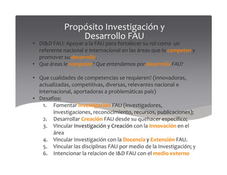 Propósito Investigación y
Desarrollo FAU
• DI&D FAU: Apoyar a la FAU para fortalecer su rol como un
referente nacional e internacional en las áreas que le competen y
promover su desarrollo.
• Que áreas le competen? Que entendemos por desarrollo FAU?
• Que cualidades de competencias se requieren? (innovadoras,
actualizadas, competitivas, diversas, relevantes nacional eactualizadas, competitivas, diversas, relevantes nacional e
internacional, aportadoras a problemáticas país)
• Desafíos:
1. Fomentar investigación FAU (investigadores,
investigaciones, reconocimiento, recursos, publicaciones);
2. Desarrollar Creación FAU desde su quehacer específico;
3. Vincular Investigación y Creación con la Innovación en el
área
4. Vincular Investigación con la Docencia y Extensión FAU.
5. Vincular las disciplinas FAU por medio de la Investigación; y
6. Intencionar la relacion de I&D FAU con el medio externo
 