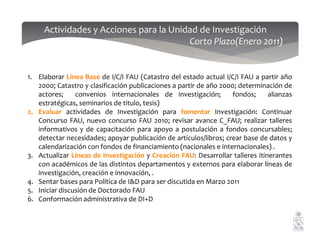 1. Elaborar Línea Base de I/C/I FAU (Catastro del estado actual I/C/I FAU a partir año
2000; Catastro y clasificación publicaciones a partir de año 2000; determinación de
actores; convenios internacionales de investigación; fondos; alianzas
estratégicas, seminarios de titulo, tesis)
2. Evaluar actividades de Investigación para fomentar Investigación: Continuar
Concurso FAU, nuevo concurso FAU 2010; revisar avance C_FAU; realizar talleres
Actividades y Acciones para la Unidad de Investigación
Corto Plazo(Enero 2011)
Concurso FAU, nuevo concurso FAU 2010; revisar avance C_FAU; realizar talleres
informativos y de capacitación para apoyo a postulación a fondos concursables;
detectar necesidades; apoyar publicación de artículos/libros; crear base de datos y
calendarización con fondos de financiamiento (nacionales e internacionales) .
3. Actualizar Líneas de Investigación y Creación FAU: Desarrollar talleres itinerantes
con académicos de las distintos departamentos y externos para elaborar líneas de
investigación, creación e innovación, .
4. Sentar bases para Política de I&D para ser discutida en Marzo 2011
5. Iniciar discusión de Doctorado FAU
6. Conformación administrativa de DI+D
 