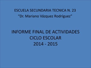 INFORME FINAL DE ACTIVIDADES
CICLO ESCOLAR
2014 - 2015
ESCUELA SECUNDARIA TECNICA N. 23
“Dr. Mariano Vázquez Rodríguez”
 