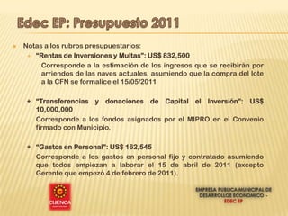    Notas a los rubros presupuestarios:
      “Rentas de Inversiones y Multas”: US$ 832,500

         Corresponde a la estimación de los ingresos que se recibirán por
         arriendos de las naves actuales, asumiendo que la compra del lote
         a la CFN se formalice el 15/05/2011

     + “Transferencias y donaciones de Capital el Inversión”: US$
       10,000,000
       Corresponde a los fondos asignados por el MIPRO en el Convenio
       firmado con Municipio.

     + “Gastos en Personal”: US$ 162,545
       Corresponde a los gastos en personal fijo y contratado asumiendo
       que todos empiezan a laborar el 15 de abril de 2011 (excepto
       Gerente que empezó 4 de febrero de 2011).
 