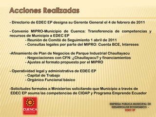 - Directorio de EDEC EP designa su Gerente General el 4 de febrero de 2011

- Convenio MIPRO-Municipio de Cuenca: Transferencia de competencias y
recursos de Municipio a EDEC EP
        - Reunión de Comité de Seguimiento 1 abril de 2011
        - Consultas legales por parte del MIPRO: Cuenta BCE, Intereses

-Afinamiento de Plan de Negocios de Parque Industrial Chaullayacu
        - Negociaciones con CFN: ¿Chaullayacu? y financiamientos
        - Ajustes al formato propuesto por el MIPRO

- Operatividad legal y administrativa de EDEC EP
         - Capital de Trabajo
         - Orgánico Funcional básico

-Solicitudes formales a Ministerios solicitando que Municipio a través de
 EDEC EP asuma las competencias de CIDAP y Programa Emprende Ecuador
 