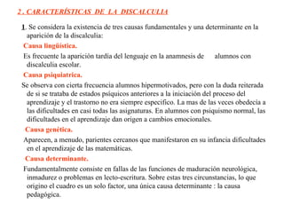 2 . CARACTERÍSTICAS  DE  LA  DISCALCULIA 1 . Se considera la existencia de tres causas fundamentales y una determinante en la aparición de la discalculia:  Causa lingüística.   Es frecuente la aparición tardía del lenguaje en la anamnesis de  alumnos con discalculia escolar.      Causa psiquiatrica.   Se observa con cierta frecuencia alumnos hipermotivados, pero con la duda reiterada de si se trataba de estados psíquicos anteriores a la iniciación del proceso del aprendizaje y el trastorno no era siempre especifico. La mas de las veces obedecía a las dificultades en casi todas las asignaturas. En alumnos con psiquismo normal, las dificultades en el aprendizaje dan origen a cambios emocionales.       Causa genética. Aparecen, a menudo, parientes cercanos que manifestaron en su infancia dificultades en el aprendizaje de las matemáticas.       Causa determinante.   Fundamentalmente consiste en fallas de las funciones de maduración neurológica, inmadurez o problemas en lecto-escritura. Sobre estas tres circunstancias, lo que origino el cuadro es un solo factor, una única causa determinante : la causa pedagógica. 