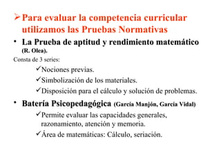 Para evaluar la competencia curricular utilizamos las Pruebas Normativas La Prueba de aptitud y rendimiento matemático  (R. Olea). Consta de 3 series:  Nociones previas. Simbolización de los materiales. Disposición para el cálculo y solución de problemas. Batería Psicopedagógica   (García Manjón, García Vidal) Permite evaluar las capacidades generales, razonamiento, atención y memoria. Área de matemáticas: Cálculo, seriación. 