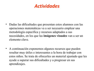 Actividades Dadas las dificultades que presentan estos alumnos con las operaciones matemáticas va a ser necesario emplear una metodología específica y recursos adaptados a sus necesidades, en los que las  imágenes visuales  van a ser un elemento clave. A continuación exponemos algunos recursos que pueden resultar muy útiles e interesantes a la hora de trabajar con estos niños. Se trata de ofrecerles un material ajustado que les ayude a superar sus dificultades y a progresar en sus aprendizajes. 