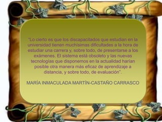 +
“Lo cierto es que los discapacitados que estudian en la
universidad tienen muchísimas dificultades a la hora de
estudiar una carrera y, sobre todo, de presentarse a los
exámenes. El sistema está obsoleto y las nuevas
tecnologías que disponemos en la actualidad harían
posible otra manera más eficaz de aprendizaje a
distancia, y sobre todo, de evaluación”.
MARÍA INMACULADA MARTÍN-CASTAÑO CARRASCO
 