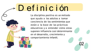 La disciplina positiva es un método
que ayuda a los adultos a tomar
conciencia de los sentimientos que
están a la base de las prácticas
educativas y a entender cómo estas
suponen influencia casi determinante
en el desarrollo, crecimiento y
comportamiento infantil.
D ef i ni c i ón
02
 