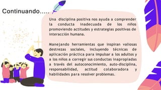 Una disciplina positiva nos ayuda a comprender
la conducta inadecuada de los niños
promoviendo actitudes y estrategias positivas de
interacción humana.
Manejando herramientas que inspiran valiosas
destrezas sociales, incluyendo técnicas de
aplicación práctica para impulsar a los adultos y
a los niños a corregir sus conductas inapropiadas
a través del autoconocimiento, auto-disciplina,
responsabilidad, actitud colaboradora y
habilidades para resolver problemas.
Continuando.....
 