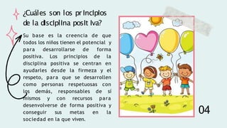 Su base es la creencia de que
todos los niños tienen el potencial y
para desarrollarse de forma
positiva. Los principios de la
disciplina positiva se centran en
ayudarles desde la firmeza y el
respeto, para que se desarrollen
como personas respetuosas con
los demás, responsables de sí
mismos y con recursos para
desenvolverse de forma positiva y
conseguir sus metas en la
sociedad en la que viven.
¿Cuáles son los pr IncIpIos
de la dIscIplIna posIt Iva?
04
 