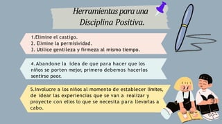 Herramientasparauna
Disciplina Positiva.
1.Elimine el castigo.
2. Elimine la permisividad.
3. Utilice gentileza y firmeza al mismo tiempo.
4.Abandone la idea de que para hacer que los
niños se porten mejor, primero debemos hacerlos
sentirse peor.
5.Involucre a los niños al momento de establecer límites,
de idear las experiencias que se van a realizar y
proyecte con ellos lo que se necesita para llevarlas a
cabo.
 
