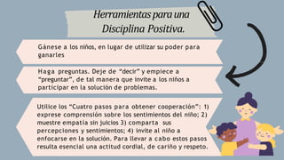 Herramientasparauna
Disciplina Positiva.
Gánese a los niños, en lugar de utilizar su poder para
ganarles
Haga preguntas. Deje de “decir” y empiece a
“preguntar”, de tal manera que invite a los niños a
participar en la solución de problemas.
Utilice los “Cuatro pasos para obtener cooperación”: 1)
exprese comprensión sobre los sentimientos del niño; 2)
muestre empatía sin juicios 3) comparta sus
percepciones y sentimientos; 4) invite al niño a
enfocarse en la solución. Para llevar a cabo estos pasos
resulta esencial una actitud cordial, de cariño y respeto.
 
