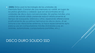  (SSD): Estos usan la tecnología de las unidades de 
memoria flash. Constan de una memoria no volátil, en lugar de 
los platos giratorios y cabezal, que son encontrados en las 
unidades de disco duro convencionales. Sin partes móviles, una 
unidad de estado sólido pretende reducir drásticamente el 
tiempo de búsqueda, latencia y otros, esperando diferenciarse 
positivamente de sus primos hermanos los discos duros. Al ser 
inmune a las vibraciones externas, lo hace especialmente apto 
para su uso en computadoras móviles (instaladas p.ej. en 
aviones, automotores, computadoras portátiles, etc.). 
DISCO DURO SOLIDO SSD 
 
