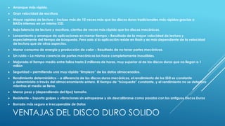  Arranque más rápido. 
 Gran velocidad de escritura 
 Mayor rapidez de lectura – Incluso más de 10 veces más que los discos duros tradicionales más rápidos gracias a 
RAIDs internos en un mismo SSD. 
 Baja latencia de lectura y escritura, cientos de veces más rápido que los discos mecánicos. 
 Lanzamiento y arranque de aplicaciones en menor tiempo – Resultado de la mayor velocidad de lectura y 
especialmente del tiempo de búsqueda. Pero solo si la aplicación reside en flash y es más dependiente de la velocidad 
de lectura que de otros aspectos. 
 Menor consumo de energía y producción de calor – Resultado de no tener partes mecánicas. 
 Sin ruido – La misma carencia de partes mecánicas los hace completamente inaudibles. 
 Mejorado el tiempo medio entre fallos hasta 2 millones de horas, muy superior al de los discos duros que no llegan a 1 
millón 
 Seguridad – permitiendo una muy rápida “limpieza” de los datos almacenados. 
 Rendimiento determinístico – a diferencia de los discos duros mecánicos, el rendimiento de los SSD es constante 
y determinista a través del almacenamiento entero. El tiempo de “búsqueda” constante, y el rendimiento no se deteriora 
mientras el medio se llena. 
 Menor peso y (dependiendo del tipo) tamaño. 
 Resistente – Soporta golpes y vibraciones sin estropearse y sin descalibrarse como pasaba con los antiguos Discos Duros 
 Borrado más seguro e irrecuperable de Datos 
VENTAJAS DEL DISCO DURO SOLIDO 
 