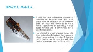 BRAZO U MANILA.
 El disco duro tiene un brazo que mantiene las
cabeceras de lectura-escritura. Este brazo
puede mover las cabeceras por las diferentes
pistas. Un disco duro normal es de más o
menos 13 centímetros de diámetro, y el brazo
puede moverse unos 5 centímetros por la
superficie del disco.
 La velocidad a la que se puede mover este
brazo es increíble. Es bastante ligero siendo al
mismo tiempo potente y preciso. El brazo se
puede deslizar por la superficie del disco
cientos de veces por segundo si lo necesita
 